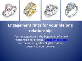 Engagement rings for your lifelong
         relationship
   Your engagement is the beginning of a new
   relationship for lifelong. Engagement rings
      are the most significant gifts that you
            present to your beloved.
 