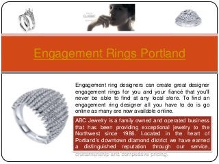 Engagement Rings Portland
Engagement ring designers can create great designer
engagement rings for you and your fiancé that you'll
never be able to find at any local store. To find an
engagement ring designer all you have to do is go
online as many are now available online.
ABC Jewelry is a family owned and operated business
that has been providing exceptional jewelry to the
Northwest since 1986. Located in the heart of
Portland’s downtown diamond district we have earned
a distinguished reputation through our service,
craftsmanship and competitive pricing.
 