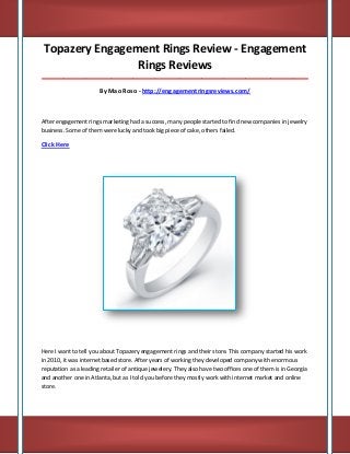 Topazery Engagement Rings Review - Engagement
Rings Reviews
_____________________________________________________________________________________

By Mao Roso - http://engagementringsreviews.com/

After engagement rings marketing had a success, many people started to find new companies in jewelry
business. Some of them were lucky and took big piece of cake, others failed.

Click Here

Here I want to tell you about Topazery engagement rings and their store. This company started his work
in 2010, it was internet based store. After years of working they developed company with enormous
reputation as a leading retailer of antique jewelery. They also have two offices one of them is in Georgia
and another one in Atlanta, but as I told you before they mostly work with internet market and online
store.

 