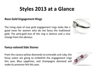 Styles 2013 at a Glance
Rose Gold Engagement Rings

The rising style of rose gold engagement rings looks like a
good news for women who do not fancy the traditional
gold. The pink-gold hue of the ring is distinct and a nice
change from the obvious.


Fancy-colored Side Stones

From the canary-yellow diamonds to emeralds and ruby, the
fancy colors are going to embellish the engagement rings
this year. Blue sapphires, and champagne diamond will
make its presence felt this year.
 
