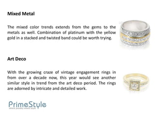 Mixed Metal

The mixed color trends extends from the gems to the
metals as well. Combination of platinum with the yellow
gold in a stacked and twisted band could be worth trying.



Art Deco

With the growing craze of vintage engagement rings in
from over a decade now, this year would see another
similar style in trend from the art deco period. The rings
are adorned by intricate and detailed work.
 