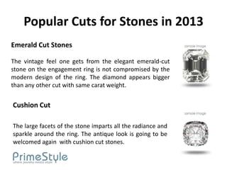 Popular Cuts for Stones in 2013
Emerald Cut Stones

The vintage feel one gets from the elegant emerald-cut
stone on the engagement ring is not compromised by the
modern design of the ring. The diamond appears bigger
than any other cut with same carat weight.


Cushion Cut

The large facets of the stone imparts all the radiance and
sparkle around the ring. The antique look is going to be
welcomed again with cushion cut stones.
 