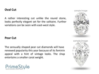 Oval Cut

A rather interesting cut unlike the round stone,
looks perfectly elegant set for the solitaire. Further
variations can be seen with east-west style.



Pear Cut

The sensually shaped pear cut diamonds will have a
renewed popularity this year because of its feminine
appeal with a hint of vintage looks. The shape
entertains a smaller carat weight.
 