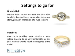 Settings to go for
Double Halo
Double Halos are on the trend this year with
two halo diamond layers surrounding the centre
stone, giving an impression of a huge solitaire.




Bezel Set
Apart from providing more security, a bezel
setting is going to be very fashionable for this
year. Another way to flaunt the elegance of the
metal.
 