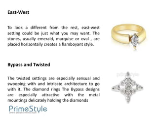 East-West

To look a different from the rest, east-west
setting could be just what you may want. The
stones, usually emerald, marquise or oval , are
placed horizontally creates a flamboyant style.



Bypass and Twisted

The twisted settings are especially sensual and
swooping with and intricate architecture to go
with it. The diamond rings The Bypass designs
are especially attractive with the metal
mountings delicately holding the diamonds
 