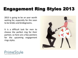 Engagement Ring Styles 2013
2013 is going to be an year worth
waiting for, especially for the soon
to be brides and bridegrooms.

It is a difficult task for men to
choose the perfect ring for their
partner, so here are a few pointers
for the upcoming engagement
rings styles.
 