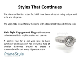 Styles That Continues
The diamond fashion styles for 2012 have been all about being unique with
style and elegance.

The year 2013 would follow the same with added creativity and striking look


Halo Style Engagement Rings will continue
to be seen with its sophistication and sparkle.

A perfect ring for a girl who love to have
symmetry and balance in her life with a halo of
smaller diamonds around to create a
spectacular effect of a very big centre stone.
 