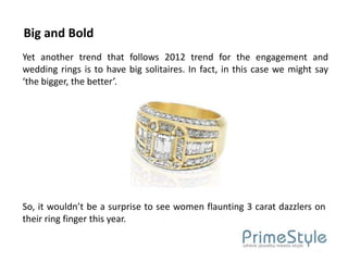 Big and Bold
Yet another trend that follows 2012 trend for the engagement and
wedding rings is to have big solitaires. In fact, in this case we might say
‘the bigger, the better’.




So, it wouldn’t be a surprise to see women flaunting 3 carat dazzlers on
their ring finger this year.
 