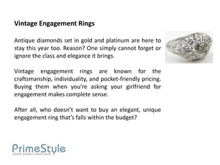 Vintage Engagement Rings

Antique diamonds set in gold and platinum are here to
stay this year too. Reason? One simply cannot forget or
ignore the class and elegance it brings.

Vintage engagement rings are known for the
craftsmanship, individuality, and pocket-friendly pricing.
Buying them when you’re asking your girlfriend for
engagement makes complete sense.

After all, who doesn’t want to buy an elegant, unique
engagement ring that’s falls within the budget?
 