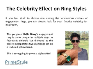 The Celebrity Effect on Ring Styles
If you feel stuck to choose one among the innumerous choices of
engagement rings, you can always look for your favorite celebrity for
inspiration.


The gorgeous Halle Berry’s engagement
ring is quite unique in multiple ways. A
four-carat emerald cut diamond at the
centre incorporates two diamonds set on
a textured yellow band.

This is sure going to prove a style-setter!
 