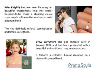 Keira Knightly has been seen flaunting her
beautiful engagement ring. Her rocker
husband-to-be chose a stunning classic
style simple solitaire diamond set on solid
platinum band.

The ring definitely reflects sophistication
and timeless elegance.


                            Drew Barrymore also got engaged early in
                            January 2012 and had been presented with a
                            beautiful and traditional ring in every aspect.

                            It features a colorless 4-carat diamond on a
                            diamond-covered band.
 