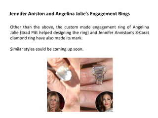 Jennifer Aniston and Angelina Jolie’s Engagement Rings

Other than the above, the custom made engagement ring of Angelina
Jolie (Brad Pitt helped designing the ring) and Jennifer Anniston’s 8-Carat
diamond ring have also made its mark.

Similar styles could be coming up soon.
 