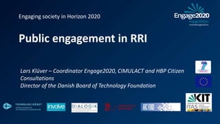 Engaging society in Horizon 2020
Public engagement in RRI
Lars Klüver – Coordinator Engage2020, CIMULACT and HBP Citizen
Consultations
Director of the Danish Board of Technology Foundation
 