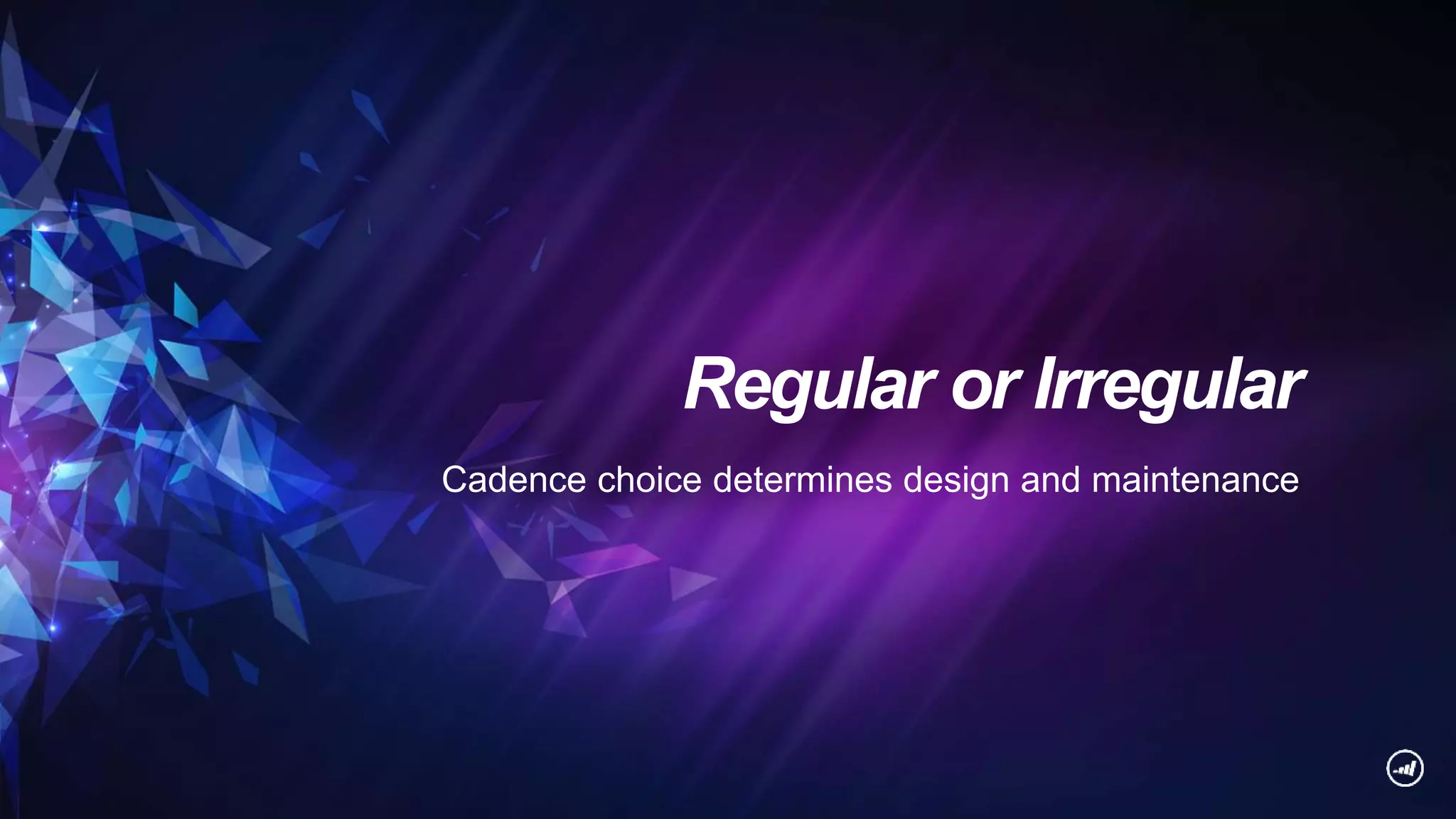 Regular or Irregular
Cadence choice determines design and maintenance
 