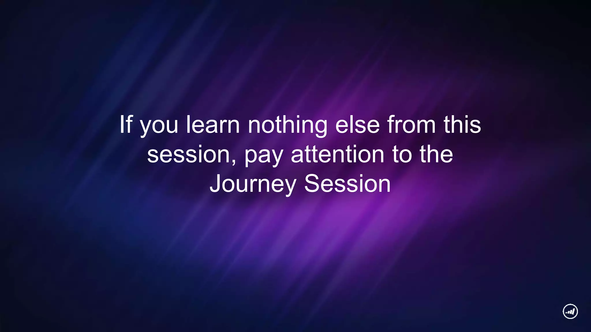 If you learn nothing else from this
session, pay attention to the
Journey Session
 