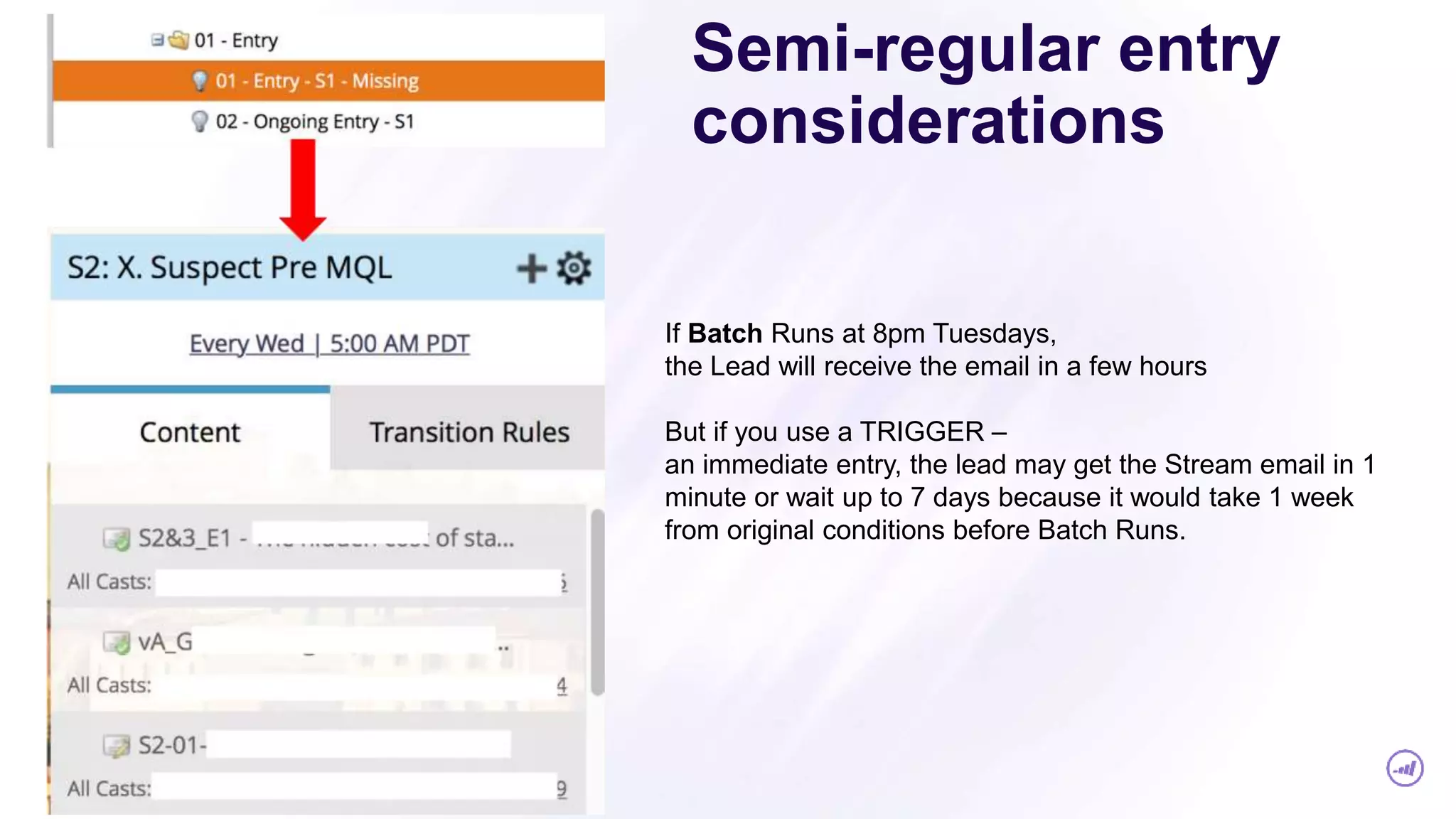 Semi-regular entry
considerations
If Batch Runs at 8pm Tuesdays,
the Lead will receive the email in a few hours
But if you use a TRIGGER –
an immediate entry, the lead may get the Stream email in 1
minute or wait up to 7 days because it would take 1 week
from original conditions before Batch Runs.
 