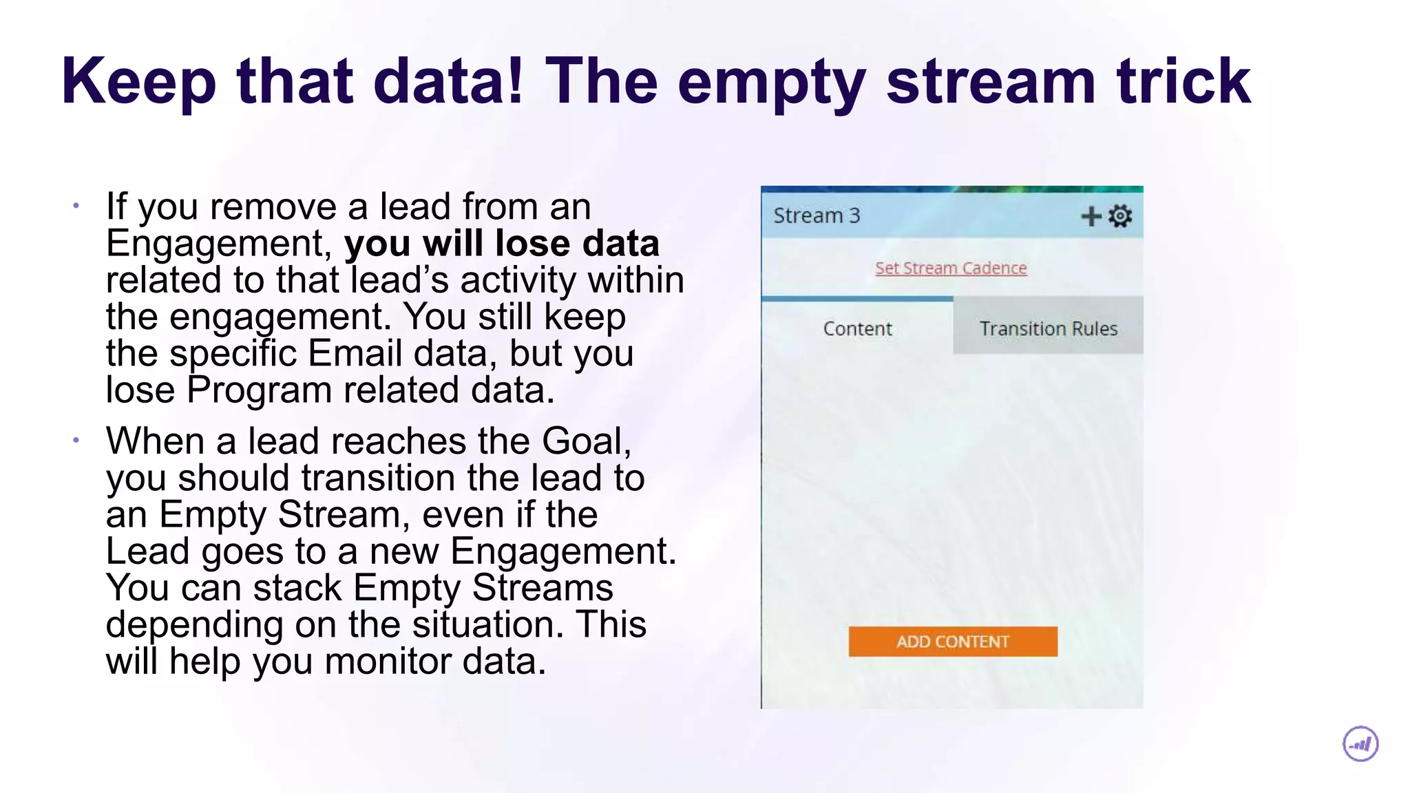 Keep that data! The empty stream trick
 If you remove a lead from an
Engagement, you will lose data
related to that lead’s activity within
the engagement. You still keep
the specific Email data, but you
lose Program related data.
 When a lead reaches the Goal,
you should transition the lead to
an Empty Stream, even if the
Lead goes to a new Engagement.
You can stack Empty Streams
depending on the situation. This
will help you monitor data.
 