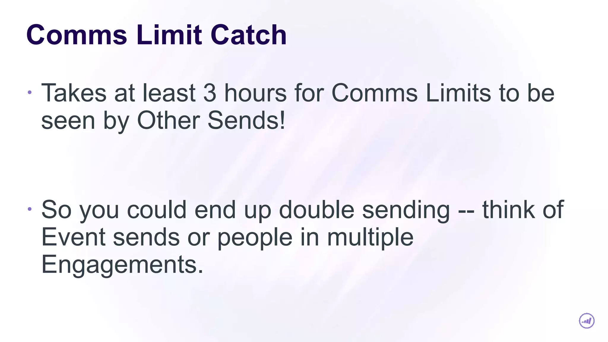 Comms Limit Catch
 Takes at least 3 hours for Comms Limits to be
seen by Other Sends!
 So you could end up double sending -- think of
Event sends or people in multiple
Engagements.
 