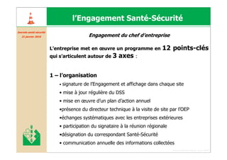 l’Engagement Santé-Sécurité
Journée santé sécurité
Journé santé curité
   21 janvier 2010                          Engagement du chef d’entreprise

                         L’entreprise met en œuvre un programme en            12 points-clés
                         qui s’articulent autour de 3     axes :

                         1 – l’organisation
                             •   signature de l’Engagement et affichage dans chaque site
                             • mise à jour régulière du DSS
                             • mise en œuvre d’un plan d’action annuel
                             •présence du directeur technique à la visite de site par l’OEP
                             •échanges systématiques avec les entreprises extérieures
                             • participation du signataire à la réunion régionale
                             •désignation du correspondant Santé-Sécurité
                             • communication annuelle des informations collectées
                                                                                    Forum santé sécurité du 13 juin 2008
 