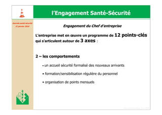 l’Engagement Santé-Sécurité
Journée santé sécurité
Journé santé curité
   21 janvier 2010                           Engagement du Chef d’entreprise

                         L’entreprise met en œuvre un programme de 12              points-clés
                         qui s’articulent autour de 3      axes :


                         2 – les comportements

                             •   un accueil sécurité formalisé des nouveaux arrivants

                             • formation/sensibilisation régulière du personnel

                             • organisation de points mensuels




                                                                                    Forum santé sécurité du 13 juin 2008
 