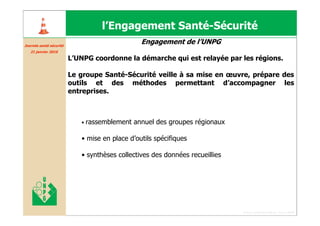 l’Engagement Santé-Sécurité
Journée santé sécurité
Journé santé curité
                                                Engagement de l’UNPG
   21 janvier 2010

                         L’UNPG coordonne la démarche qui est relayée par les régions.

                         Le groupe Santé-Sécurité veille à sa mise en œuvre, prépare des
                         outils et des méthodes permettant d’accompagner les
                         entreprises.



                            •   rassemblement annuel des groupes régionaux

                            • mise en place d’outils spécifiques

                            • synthèses collectives des données recueillies




                                                                              Forum santé sécurité du 13 juin 2008
 