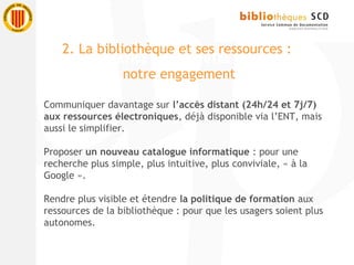Communiquer davantage sur l’accès distant (24h/24 et 7j/7)
aux ressources électroniques, déjà disponible via l’ENT, mais
aussi le simplifier.
Proposer un nouveau catalogue informatique : pour une
recherche plus simple, plus intuitive, plus conviviale, « à la
Google ».
Rendre plus visible et étendre la politique de formation aux
ressources de la bibliothèque : pour que les usagers soient plus
autonomes.
2. La bibliothèque et ses ressources :
notre engagement
 