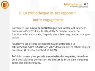 Construire une nouvelle bibliothèque des Lettres et Sciences
humaines d’ici 2014 sur le site d’Aix Schuman : moderne,
fonctionnelle, conviviale, inspirée des « learning centres » anglo-
saxons.
Poursuivre les efforts de modernisation entrepris à la
bibliothèque Saint-Charles en 2009 dans les autres bibliothèques
du réseau (Château-Gombert et IUFM).
Réfléchir à une plus grande modularité des espaces, de même
qu’à des solutions permettant de limiter le bruit dans certaines
zones des bibliothèques.
2. La bibliothèque et ses espaces :
notre engagement
 