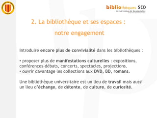 Introduire encore plus de convivialité dans les bibliothèques :
 proposer plus de manifestations culturelles : expositions,
conférences-débats, concerts, spectacles, projections.
 ouvrir davantage les collections aux DVD, BD, romans.
Une bibliothèque universitaire est un lieu de travail mais aussi
un lieu d’échange, de détente, de culture, de curiosité.
2. La bibliothèque et ses espaces :
notre engagement
 