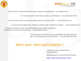 L’équipe du Service Commun de
Documentation
Bibliothèques de l’Université de Provence
http://www.univ-provence.fr/scd
« Pas de livres en quantités suffisantes pour pouvoir les emprunter » (un étudiant de L)
« Il n'est pas toujours facile d'avoir accès à un ordinateur » (un étudiant de M/D)
« Je trouve que la BU n'est pas assez silencieuse pour se concentrer. » (une étudiante de L)
« Je trouve qu'il faudrait plus d'espaces communs pour travailler en groupe. » (une étudiante de L)
« Il faudrait mettre en avant cette bibliothèque électronique auprès des
étudiants (si ce n'est pas encore fait). » (une étudiante de L)
« Une meilleure information sur les possibilités de consultation en
ligne. Suis quelques fois un peu perdue. » (une étudiante de M/D)
Merci pour votre participation !
 