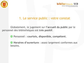 Globalement, le jugement sur l’accueil du public par le
personnel des bibliothèques est très positif.
 Personnel : courtois, disponible, compétent.
 Horaires d’ouverture : assez largement conformes aux
besoins.
1. Le service public : votre constat
 