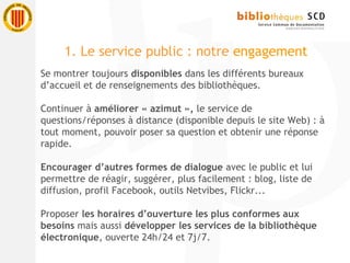 Se montrer toujours disponibles dans les différents bureaux
d’accueil et de renseignements des bibliothèques.
Continuer à améliorer « azimut », le service de
questions/réponses à distance (disponible depuis le site Web) : à
tout moment, pouvoir poser sa question et obtenir une réponse
rapide.
Encourager d’autres formes de dialogue avec le public et lui
permettre de réagir, suggérer, plus facilement : blog, liste de
diffusion, profil Facebook, outils Netvibes, Flickr...
Proposer les horaires d’ouverture les plus conformes aux
besoins mais aussi développer les services de la bibliothèque
électronique, ouverte 24h/24 et 7j/7.
1. Le service public : notre engagement
 