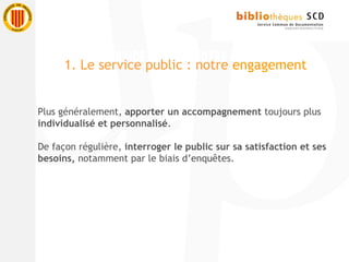 Plus généralement, apporter un accompagnement toujours plus
individualisé et personnalisé.
De façon régulière, interroger le public sur sa satisfaction et ses
besoins, notamment par le biais d’enquêtes.
1. Le service public : notre engagement
 