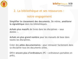 Simplifier le classement des documents. De même, améliorer
la signalétique dans les bibliothèques.
Achats plus massifs de livres dans les disciplines « sous
dotées ».
Achats en plus grand nombre pour les manuels de base dans
toutes les disciplines.
Créer des pôles documentaires : pour retrouver facilement dans
sa discipline tous les documents utiles.
Offrir encore plus d’ordinateurs (PC + ordinateurs portables en
prêt).
2. La bibliothèque et ses ressources :
notre engagement
 