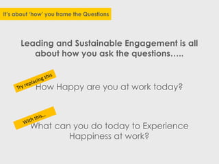 It’s about ‘how’ you frame the Questions
Leading and Sustainable Engagement is all
about how you ask the questions…..
How Happy are you at work today?
What can you do today to Experience
Happiness at work?
 