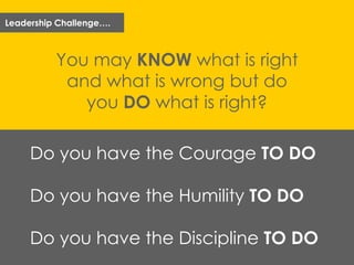 Leadership Challenge….
You may KNOW what is right
and what is wrong but do
you DO what is right?
Do you have the Courage TO DO
Do you have the Humility TO DO
Do you have the Discipline TO DO
 