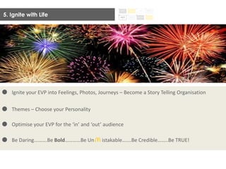 5. Ignite with Life
Ignite your EVP into Feelings, Photos, Journeys – Become a Story Telling Organisation
Themes – Choose your Personality
Optimise your EVP for the ‘in’ and ‘out’ audience
Be Daring……….Be Bold…………Be Un istakable…….Be Credible……..Be TRUE!
 