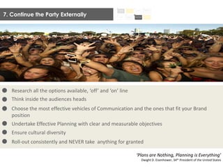 7. Continue the Party Externally
Research all the options available, ‘off’ and ‘on’ line
Think inside the audiences heads
Choose the most effective vehicles of Communication and the ones that fit your Brand
position
Undertake Effective Planning with clear and measurable objectives
Ensure cultural diversity
Roll-out consistently and NEVER take anything for granted
‘Plans are Nothing, Planning is Everything’
Dwight D. Eisenhower, 34th President of the United States
 