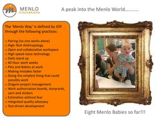 A peak into the Menlo World………..
The ‘Menlo Way’ is defined by JOY
through the following practices:
o Pairing (no one works alone)
o High-Tech Anthropology
o Open and collaborative workspace
o High speed voice technology
o Daily stand up
o 40 Hour work weeks
o Pets and Babies at work
o Making mistakes faster
o Doing the simplest thing that could
possibly work
o Origami project management
o Work authorisation boards, storycards,
yarn and stickers
o Estimation without fear
o Integrated quality advocacy
o Test-driven development
Eight Menlo Babies so far!!!
 