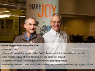 Golden nuggets from the Menlo Team:
o Start with ‘Why’
o Custom fit everything you do to that “Why”. Be incredibly intentional about your why
o Hire first for culture fit, then for skills, not the other way around
o Become storytellers. Storytelling is how humans propagate culture
o Be lifelong learners…..read books, talk to others, you are never done working on your culture
 