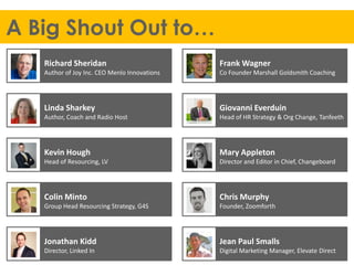 A Big Shout Out to…
Jean Paul Smalls
Digital Marketing Manager, Elevate Direct
Jonathan Kidd
Director, Linked In
Chris Murphy
Founder, Zoomforth
Colin Minto
Group Head Resourcing Strategy, G4S
Mary Appleton
Director and Editor in Chief, Changeboard
Kevin Hough
Head of Resourcing, LV
Giovanni Everduin
Head of HR Strategy & Org Change, Tanfeeth
Linda Sharkey
Author, Coach and Radio Host
Frank Wagner
Co Founder Marshall Goldsmith Coaching
Richard Sheridan
Author of Joy Inc. CEO Menlo Innovations
 