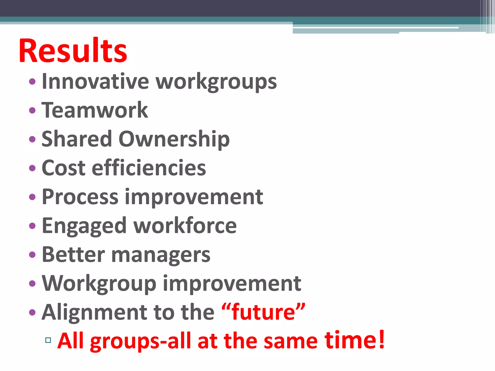 Results
• Innovative workgroups
• Teamwork
• Shared Ownership
• Cost efficiencies
• Process improvement
• Engaged workforce
• Better managers
• Workgroup improvement
• Alignment to the “future”
  ▫ All groups-all at the same time!
 