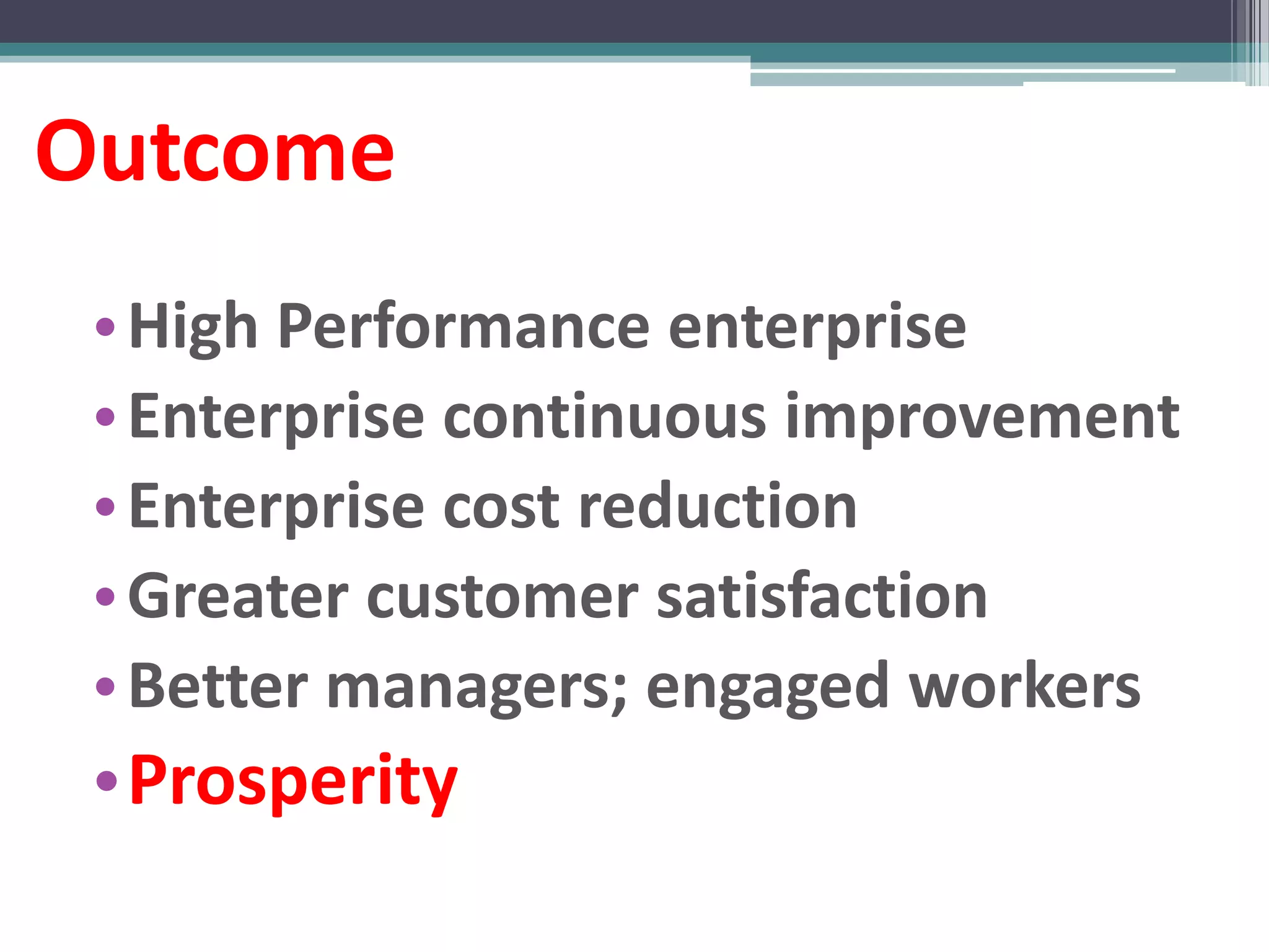 Outcome
 • High Performance enterprise
 • Enterprise continuous improvement
 • Enterprise cost reduction
 • Greater customer satisfaction
 • Better managers; engaged workers
 •Prosperity
 