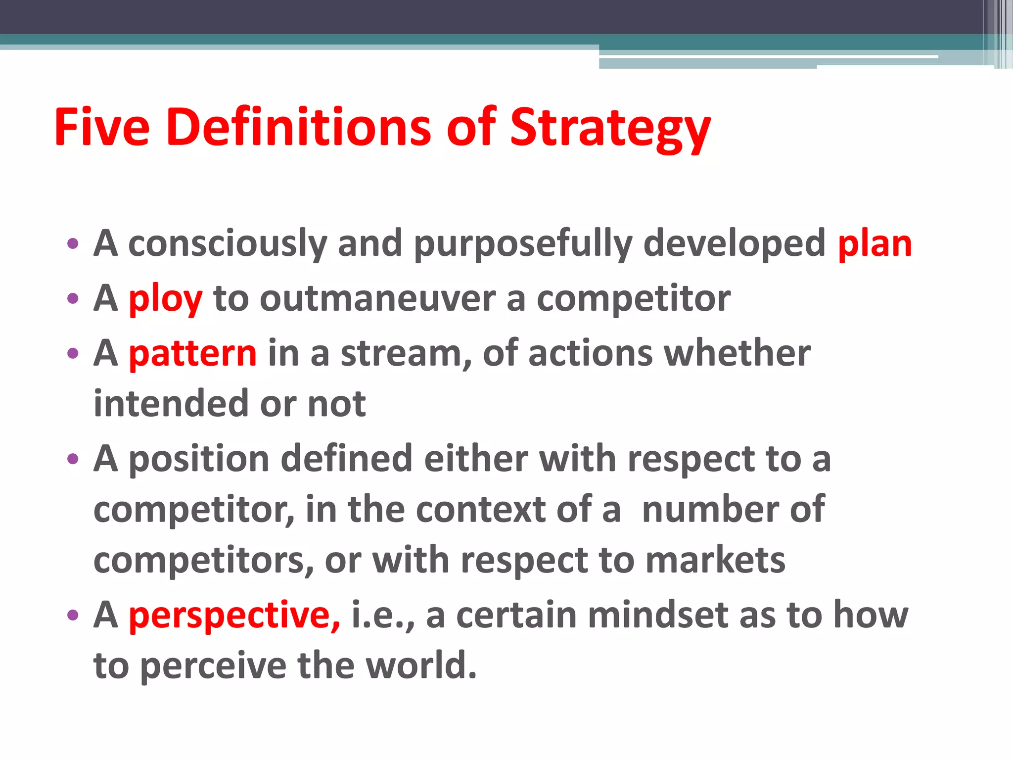Five Definitions of Strategy
• A consciously and purposefully developed plan
• A ploy to outmaneuver a competitor
• A pattern in a stream, of actions whether
  intended or not
• A position defined either with respect to a
  competitor, in the context of a number of
  competitors, or with respect to markets
• A perspective, i.e., a certain mindset as to how
  to perceive the world.
 