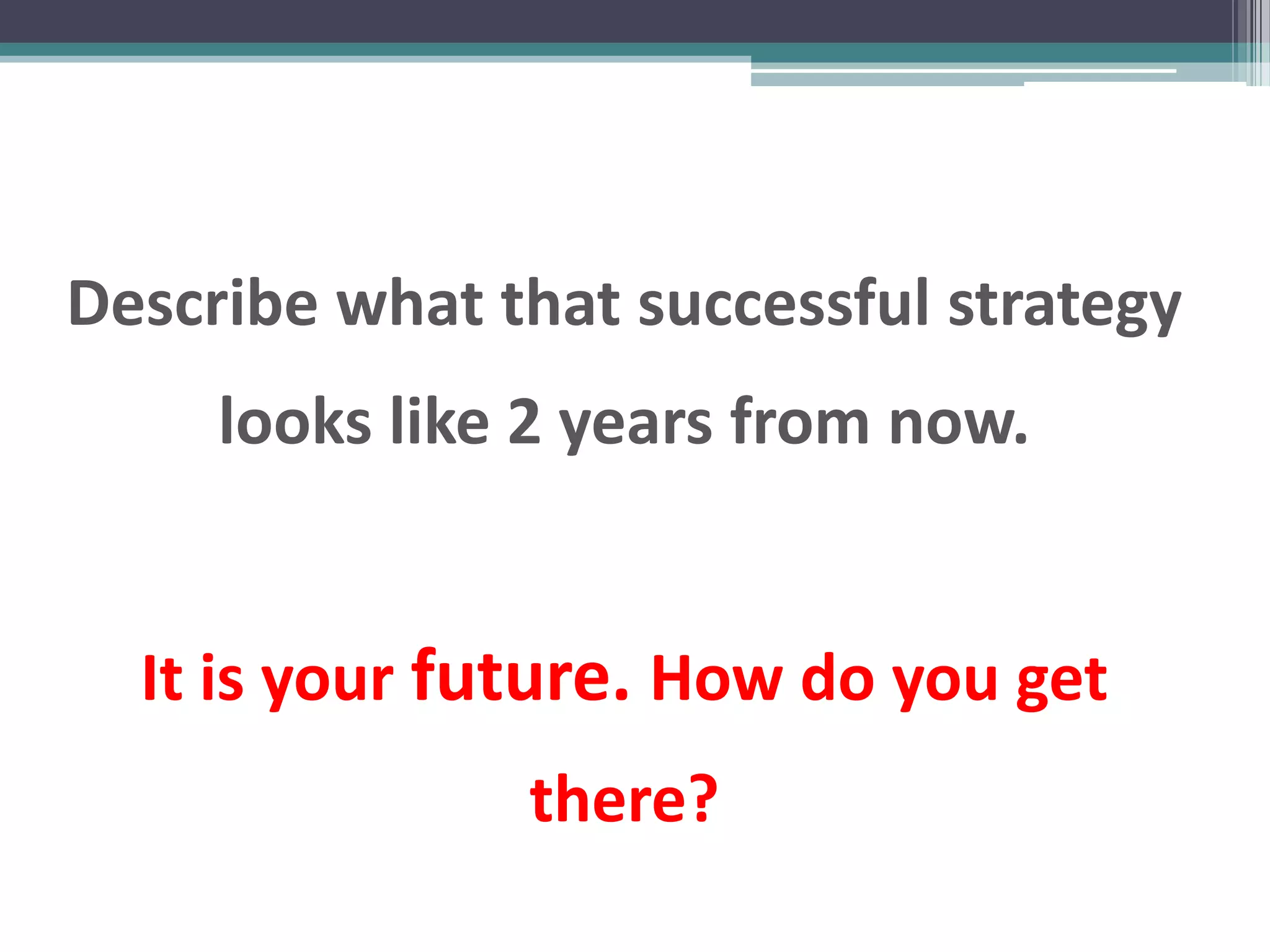Describe what that successful strategy
     looks like 2 years from now.


  It is your future. How do you get
               there?
 
