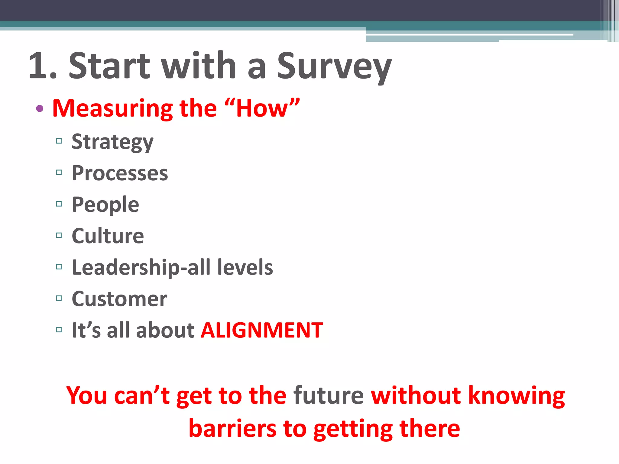 1. Start with a Survey
• Measuring the “How”
 ▫   Strategy
 ▫   Processes
 ▫   People
 ▫   Culture
 ▫   Leadership-all levels
 ▫   Customer
 ▫   It’s all about ALIGNMENT

     You can’t get to the future without knowing
                barriers to getting there
 