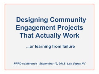 Designing Community
 Engagement Projects
  That Actually Work
        ...or learning from failure



PRPD conference | September 13, 2012 | Las Vegas NV
 