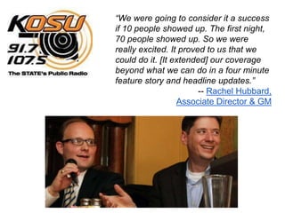 “We were going to consider it a success
if 10 people showed up. The first night,
70 people showed up. So we were
really excited. It proved to us that we
could do it. [It extended] our coverage
beyond what we can do in a four minute
feature story and headline updates.”
                        -- Rachel Hubbard,
                  Associate Director & GM
 