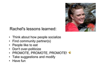Rachel's lessons learned:
•   Think about how people socialize
•   Find community partner(s)
•   People like to eat
•   Don't over-politicize
•   PROMOTE, PROMOTE, PROMOTE!
•   Take suggestions and modify
•   Have fun
 