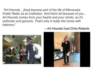 "Art Hounds... [has] become part of the life of Minnesota
Public Radio as an institution. And that's all because of you...
Art Hounds comes from your hearts and your minds, so it's
authentic and genuine. That's why it really hits home with
listeners."
                                -- Art Hounds host Chris Roberts
 