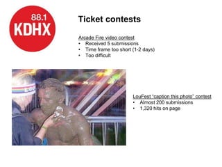 Ticket contests
Arcade Fire video contest
• Received 5 submissions
• Time frame too short (1-2 days)
• Too difficult




                       LouFest “caption this photo” contest
                       • Almost 200 submissions
                       • 1,320 hits on page
 